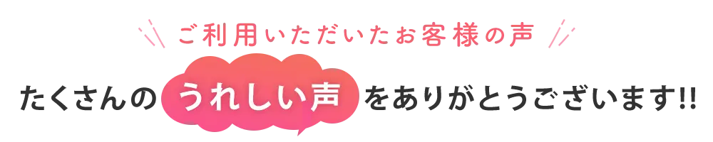 ご利用いただいたお客様より、たくさんのうれしい声をありがとうございます！